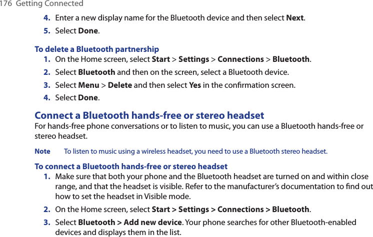 176  Getting Connected4.  Enter a new display name for the Bluetooth device and then select Next.5.  Select Done.To delete a Bluetooth partnership1.  On the Home screen, select Start &gt; Settings &gt; Connections &gt; Bluetooth.2.  Select Bluetooth and then on the screen, select a Bluetooth device.3.  Select Menu &gt; Delete and then select Yes in the conﬁrmation screen.4.  Select Done.Connect a Bluetooth hands-free or stereo headsetFor hands-free phone conversations or to listen to music, you can use a Bluetooth hands-free or stereo headset.Note  To listen to music using a wireless headset, you need to use a Bluetooth stereo headset. To connect a Bluetooth hands-free or stereo headset1.  Make sure that both your phone and the Bluetooth headset are turned on and within close range, and that the headset is visible. Refer to the manufacturer’s documentation to ﬁnd out how to set the headset in Visible mode.2.  On the Home screen, select Start &gt; Settings &gt; Connections &gt; Bluetooth. 3.  Select Bluetooth &gt; Add new device. Your phone searches for other Bluetooth-enabled devices and displays them in the list.