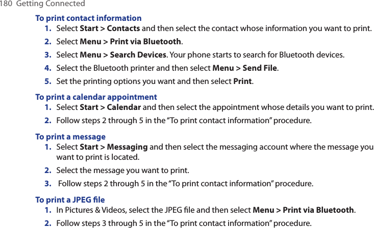 180  Getting ConnectedTo print contact information1.  Select Start &gt; Contacts and then select the contact whose information you want to print. 2.  Select Menu &gt; Print via Bluetooth. 3.  Select Menu &gt; Search Devices. Your phone starts to search for Bluetooth devices. 4.  Select the Bluetooth printer and then select Menu &gt; Send File. 5.  Set the printing options you want and then select Print. To print a calendar appointment1.  Select Start &gt; Calendar and then select the appointment whose details you want to print.2.  Follow steps 2 through 5 in the “To print contact information” procedure. To print a message1.  Select Start &gt; Messaging and then select the messaging account where the message you want to print is located.2.  Select the message you want to print.3.   Follow steps 2 through 5 in the “To print contact information” procedure. To print a JPEG ﬁle1.  In Pictures &amp; Videos, select the JPEG ﬁle and then select Menu &gt; Print via Bluetooth. 2.  Follow steps 3 through 5 in the “To print contact information” procedure. 