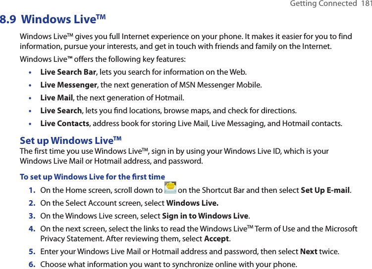 Getting Connected  1818.9  Windows LiveTMWindows LiveTM gives you full Internet experience on your phone. It makes it easier for you to find information, pursue your interests, and get in touch with friends and family on the Internet.Windows Live™ offers the following key features:•  Live Search Bar, lets you search for information on the Web.•  Live Messenger, the next generation of MSN Messenger Mobile.•  Live Mail, the next generation of Hotmail.•  Live Search, lets you ﬁnd locations, browse maps, and check for directions.•  Live Contacts, address book for storing Live Mail, Live Messaging, and Hotmail contacts.Set up Windows LiveTMThe first time you use Windows LiveTM, sign in by using your Windows Live ID, which is your Windows Live Mail or Hotmail address, and password.To set up Windows Live for the ﬁrst time1.  On the Home screen, scroll down to   on the Shortcut Bar and then select Set Up E-mail.2.  On the Select Account screen, select Windows Live.3.  On the Windows Live screen, select Sign in to Windows Live. 4.  On the next screen, select the links to read the Windows LiveTM Term of Use and the Microsoft Privacy Statement. After reviewing them, select Accept.5.  Enter your Windows Live Mail or Hotmail address and password, then select Next twice.6.  Choose what information you want to synchronize online with your phone.