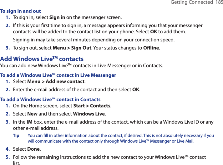 Getting Connected  185To sign in and out1.  To sign in, select Sign in on the messenger screen.2.  If this is your ﬁrst time to sign in, a message appears informing you that your messenger contacts will be added to the contact list on your phone. Select OK to add them.  Signing in may take several minutes depending on your connection speed.3.  To sign out, select Menu &gt; Sign Out. Your status changes to Oﬄine.Add Windows LiveTM contactsYou can add new Windows LiveTM contacts in Live Messenger or in Contacts.To add a Windows Live™ contact in Live Messenger1.  Select Menu &gt; Add new contact.2.  Enter the e-mail address of the contact and then select OK.To add a Windows Live™ contact in Contacts1.  On the Home screen, select Start &gt; Contacts.2.  Select New and then select Windows Live.3.  In the IM box, enter the e-mail address of the contact, which can be a Windows Live ID or any other e-mail address.Tip  You can fill in other information about the contact, if desired. This is not absolutely necessary if you will communicate with the contact only through Windows Live™ Messenger or Live Mail.4.  Select Done.5.  Follow the remaining instructions to add the new contact to your Windows LiveTM contact list.
