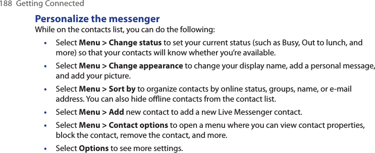 188  Getting ConnectedPersonalize the messengerWhile on the contacts list, you can do the following:•  Select Menu &gt; Change status to set your current status (such as Busy, Out to lunch, and more) so that your contacts will know whether you’re available.•  Select Menu &gt; Change appearance to change your display name, add a personal message, and add your picture.•  Select Menu &gt; Sort by to organize contacts by online status, groups, name, or e-mail address. You can also hide oﬄine contacts from the contact list.•  Select Menu &gt; Add new contact to add a new Live Messenger contact.•  Select Menu &gt; Contact options to open a menu where you can view contact properties, block the contact, remove the contact, and more.•  Select Options to see more settings.