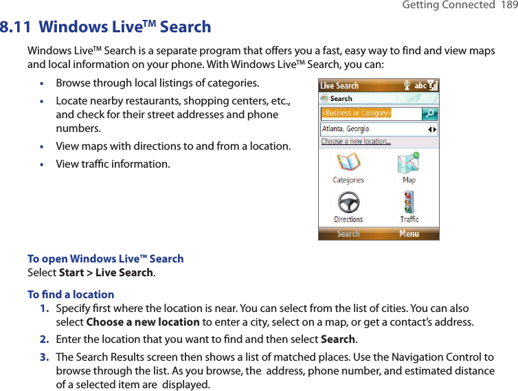 Getting Connected  1898.11  Windows LiveTM SearchWindows LiveTM Search is a separate program that offers you a fast, easy way to find and view maps and local information on your phone. With Windows LiveTM Search, you can:•  Browse through local listings of categories. •  Locate nearby restaurants, shopping centers, etc., and check for their street addresses and phone numbers. •  View maps with directions to and from a location. •  View traﬃc information. To open Windows Live™ SearchSelect Start &gt; Live Search. To ﬁnd a location1.  Specify ﬁrst where the location is near. You can select from the list of cities. You can also select Choose a new location to enter a city, select on a map, or get a contact’s address.2.  Enter the location that you want to ﬁnd and then select Search.3.  The Search Results screen then shows a list of matched places. Use the Navigation Control to browse through the list. As you browse, the  address, phone number, and estimated distance of a selected item are  displayed.