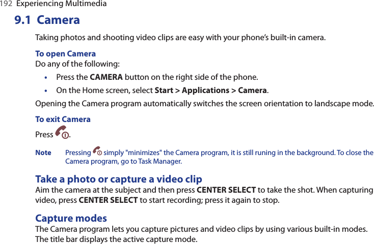192  Experiencing Multimedia9.1  CameraTaking photos and shooting video clips are easy with your phone’s built-in camera.To open Camera Do any of the following:•  Press the CAMERA button on the right side of the phone.•  On the Home screen, select Start &gt; Applications &gt; Camera.Opening the Camera program automatically switches the screen orientation to landscape mode.To exit CameraPress  . Note  Pressing  simply &quot;minimizes&quot; the Camera program, it is still runing in the background. To close the Camera program, go to Task Manager.Take a photo or capture a video clipAim the camera at the subject and then press CENTER SELECT to take the shot. When capturing video, press CENTER SELECT to start recording; press it again to stop.Capture modesThe Camera program lets you capture pictures and video clips by using various built-in modes.  The title bar displays the active capture mode.