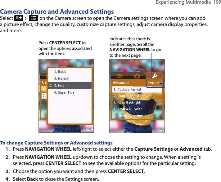 Experiencing Multimedia  199Camera Capture and Advanced SettingsSelect   &gt;   on the Camera screen to open the Camera settings screen where you can add a picture effect, change the quality, customize capture settings, adjust camera display properties, and more.                                    Indicates that there is another page. Scroll the NAVIGATION WHEEL to go to the next page. Press CENTER SELECT to open the options associated with the item. To change Capture Settings or Advanced settings1.  Press NAVIGATION WHEEL left/right to select either the Capture Settings or Advanced tab. 2.  Press NAVIGATION WHEEL up/down to choose the setting to change. When a setting is selected, press CENTER SELECT to see the available options for the particular setting. 3.  Choose the option you want and then press CENTER SELECT. 4.  Select Back to close the Settings screen. 