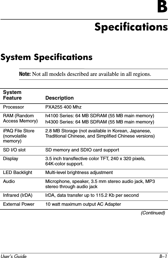 User’s Guide B–1BSpecificationsSystem SpecificationsNote: Not all models described are available in all regions.System Feature DescriptionProcessor PXA255 400 MhzRAM (Random Access Memory) h4100 Series: 64 MB SDRAM (55 MB main memory)h4300 Series: 64 MB SDRAM (55 MB main memory)iPAQ File Store (nonvolatile memory)2.8 MB Storage (not available in Korean, Japanese, Traditional Chinese, and Simplified Chinese versions)SD I/O slot SD memory and SDIO card supportDisplay 3.5 inch transflective color TFT, 240 x 320 pixels, 64K-color support.LED Backlight Multi-level brightness adjustmentAudio Microphone, speaker, 3.5 mm stereo audio jack, MP3 stereo through audio jackInfrared (IrDA) IrDA, data transfer up to 115.2 Kb per secondExternal Power 10 watt maximum output AC Adapter(Continued)