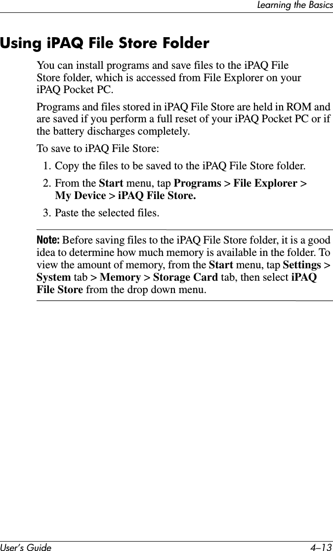 Learning the BasicsUser’s Guide 4–13Using iPAQ File Store FolderYou can install programs and save files to the iPAQ File Store folder, which is accessed from File Explorer on your iPAQ Pocket PC.Programs and files stored in iPAQ File Store are held in ROM and are saved if you perform a full reset of your iPAQ Pocket PC or if the battery discharges completely.To save to iPAQ File Store:1. Copy the files to be saved to the iPAQ File Store folder.2. From the Start menu, tap Programs &gt; File Explorer &gt; My Device &gt; iPAQ File Store.3. Paste the selected files.Note: Before saving files to the iPAQ File Store folder, it is a good idea to determine how much memory is available in the folder. To view the amount of memory, from the Start menu, tap Settings &gt; System tab &gt; Memory &gt; Storage Card tab, then select iPAQ File Store from the drop down menu.