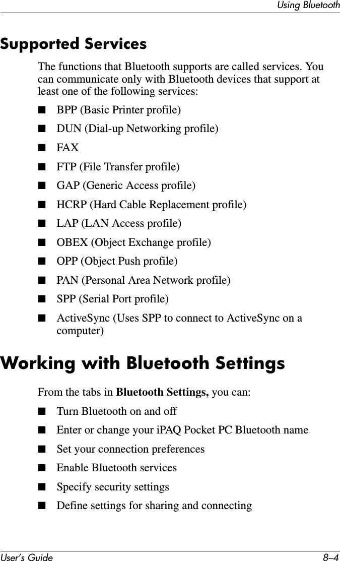 User’s Guide 8–4Using BluetoothSupported ServicesThe functions that Bluetooth supports are called services. You can communicate only with Bluetooth devices that support at least one of the following services:■BPP (Basic Printer profile)■DUN (Dial-up Networking profile)■FAX■FTP (File Transfer profile)■GAP (Generic Access profile)■HCRP (Hard Cable Replacement profile)■LAP (LAN Access profile)■OBEX (Object Exchange profile)■OPP (Object Push profile)■PAN (Personal Area Network profile)■SPP (Serial Port profile)■ActiveSync (Uses SPP to connect to ActiveSync on a computer)Working with Bluetooth SettingsFrom the tabs in Bluetooth Settings, you can:■Turn Bluetooth on and off■Enter or change your iPAQ Pocket PC Bluetooth name■Set your connection preferences■Enable Bluetooth services■Specify security settings■Define settings for sharing and connecting