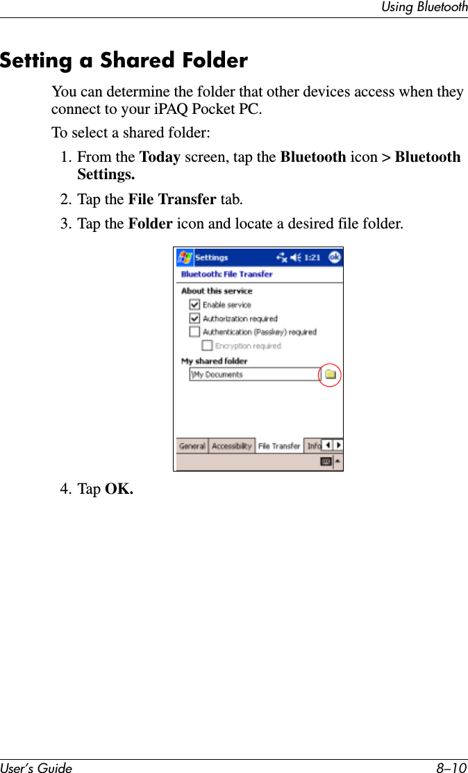User’s Guide 8–10Using BluetoothSetting a Shared FolderYou can determine the folder that other devices access when they connect to your iPAQ Pocket PC.To select a shared folder:1. From the Today screen, tap the Bluetooth icon &gt; Bluetooth Settings.2. Tap the File Transfer tab.3. Tap the Folder icon and locate a desired file folder.4. Tap OK.