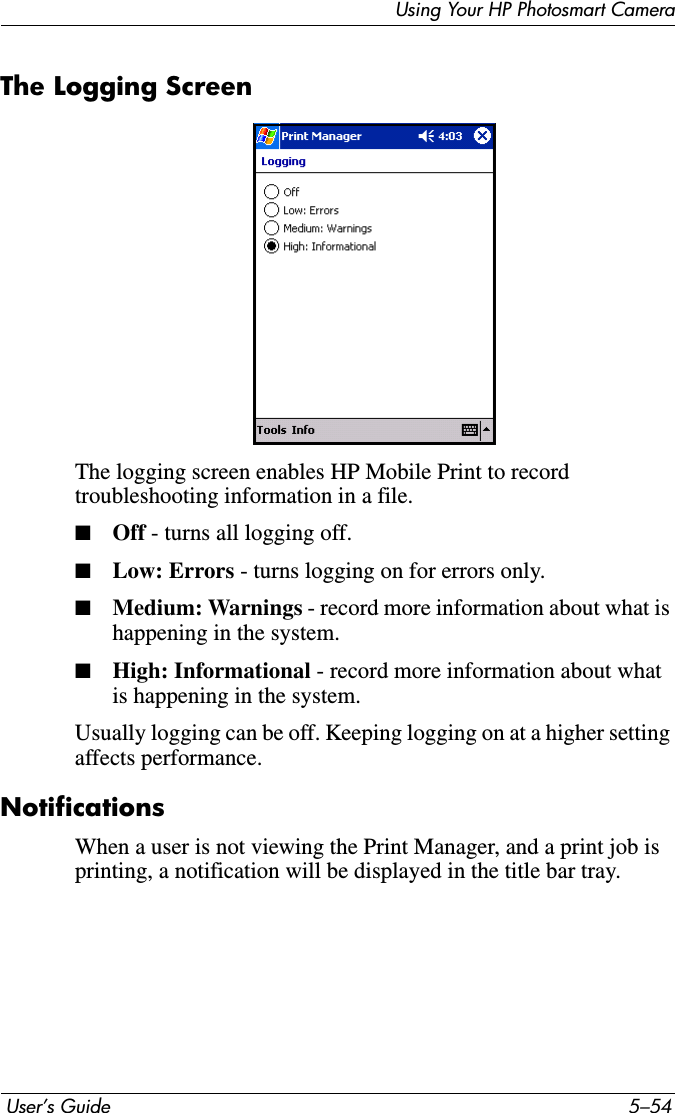  User’s Guide 5–54Using Your HP Photosmart CameraThe Logging ScreenThe logging screen enables HP Mobile Print to record troubleshooting information in a file.■Off - turns all logging off. ■Low: Errors - turns logging on for errors only.■Medium: Warnings - record more information about what is happening in the system.■High: Informational - record more information about what is happening in the system.Usually logging can be off. Keeping logging on at a higher setting affects performance.NotificationsWhen a user is not viewing the Print Manager, and a print job is printing, a notification will be displayed in the title bar tray.