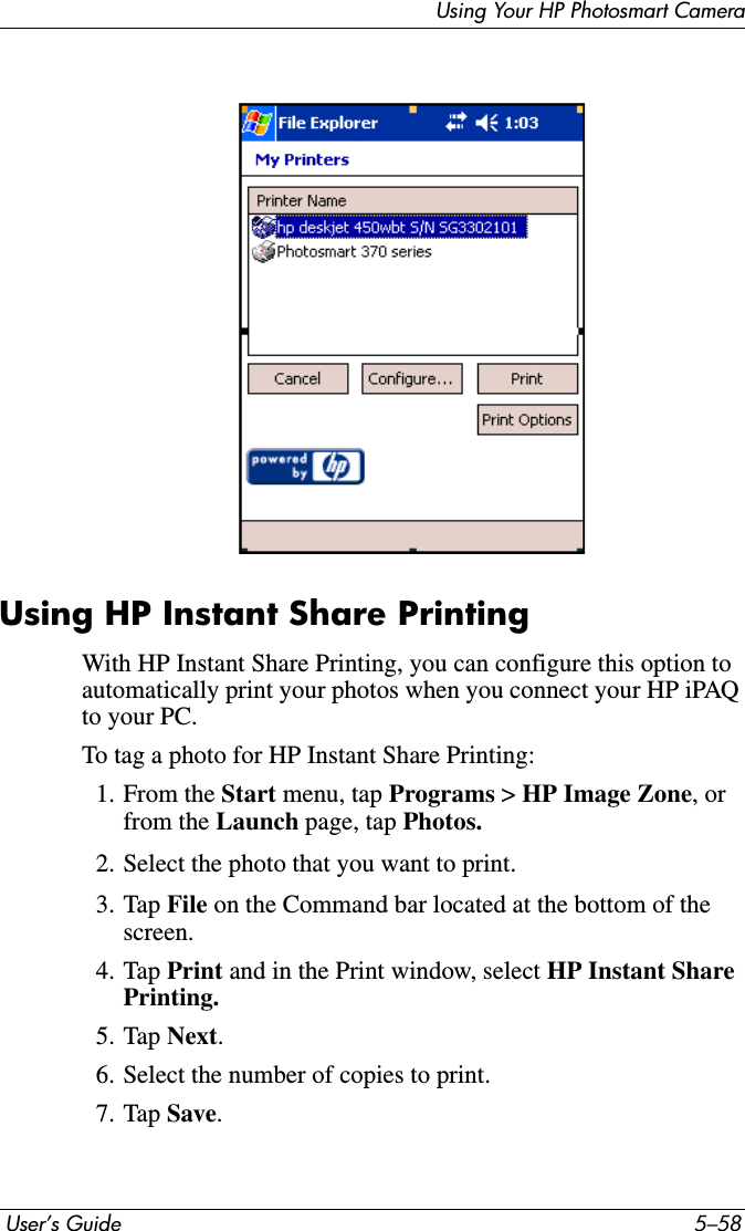  User’s Guide 5–58Using Your HP Photosmart CameraUsing HP Instant Share PrintingWith HP Instant Share Printing, you can configure this option to automatically print your photos when you connect your HP iPAQ to your PC.To tag a photo for HP Instant Share Printing:1. From the Start menu, tap Programs &gt; HP Image Zone, or from the Launch page, tap Photos.2. Select the photo that you want to print.3. Tap File on the Command bar located at the bottom of the screen.4. Tap Print and in the Print window, select HP Instant Share Printing. 5. Tap Next.6. Select the number of copies to print. 7. Tap Save.