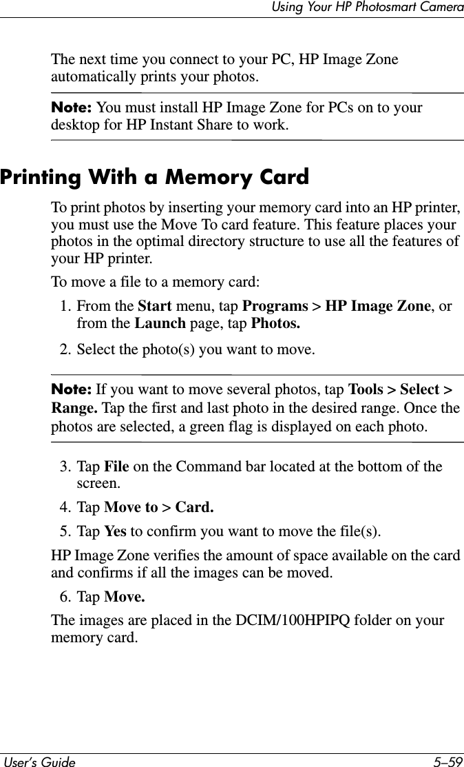 Using Your HP Photosmart Camera User’s Guide 5–59The next time you connect to your PC, HP Image Zone automatically prints your photos. Note: You must install HP Image Zone for PCs on to your desktop for HP Instant Share to work.Printing With a Memory CardTo print photos by inserting your memory card into an HP printer, you must use the Move To card feature. This feature places your photos in the optimal directory structure to use all the features of your HP printer.To move a file to a memory card:1. From the Start menu, tap Programs &gt; HP Image Zone, or from the Launch page, tap Photos.2. Select the photo(s) you want to move.Note: If you want to move several photos, tap Tools &gt; Select &gt; Range. Tap the first and last photo in the desired range. Once the photos are selected, a green flag is displayed on each photo.3. Tap File on the Command bar located at the bottom of the screen.4. Tap Move to &gt; Card.5. Tap Ye s  to confirm you want to move the file(s).HP Image Zone verifies the amount of space available on the card and confirms if all the images can be moved.6. Tap Move.The images are placed in the DCIM/100HPIPQ folder on your memory card.