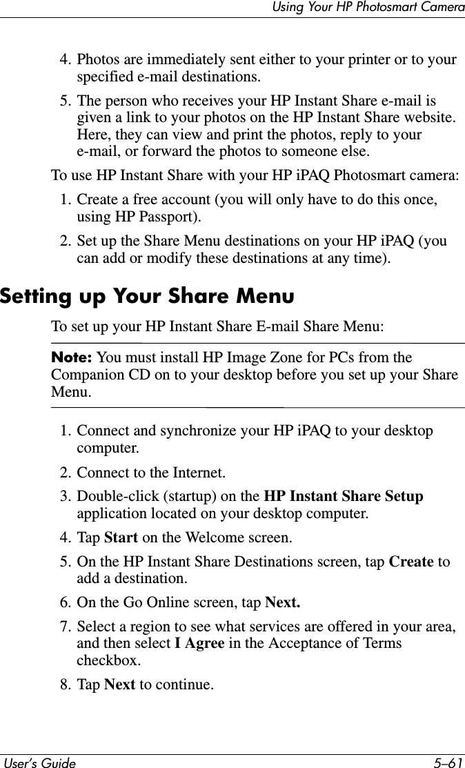 Using Your HP Photosmart Camera User’s Guide 5–614. Photos are immediately sent either to your printer or to your specified e-mail destinations.5. The person who receives your HP Instant Share e-mail is given a link to your photos on the HP Instant Share website. Here, they can view and print the photos, reply to your e-mail, or forward the photos to someone else.To use HP Instant Share with your HP iPAQ Photosmart camera:1. Create a free account (you will only have to do this once, using HP Passport).2. Set up the Share Menu destinations on your HP iPAQ (you can add or modify these destinations at any time).Setting up Your Share MenuTo set up your HP Instant Share E-mail Share Menu:Note: You must install HP Image Zone for PCs from the Companion CD on to your desktop before you set up your Share Menu.1. Connect and synchronize your HP iPAQ to your desktop computer.2. Connect to the Internet.3. Double-click (startup) on the HP Instant Share Setupapplication located on your desktop computer.4. Tap Start on the Welcome screen.5. On the HP Instant Share Destinations screen, tap Create to add a destination.6. On the Go Online screen, tap Next.7. Select a region to see what services are offered in your area, and then select I Agree in the Acceptance of Terms checkbox.8. Tap Next to continue.