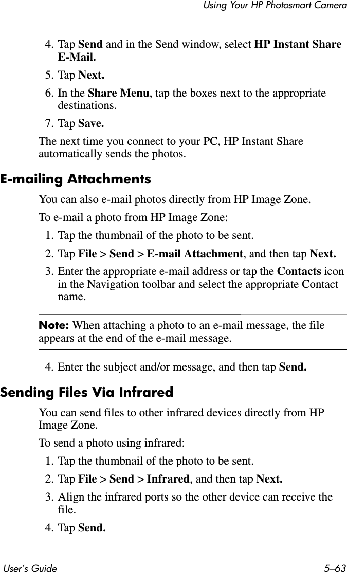 Using Your HP Photosmart Camera User’s Guide 5–634. Tap Send and in the Send window, select HP Instant Share E-Mail.5. Tap Next.6. In the Share Menu, tap the boxes next to the appropriate destinations.7. Tap Save.The next time you connect to your PC, HP Instant Share automatically sends the photos.E-mailing AttachmentsYou can also e-mail photos directly from HP Image Zone.To e-mail a photo from HP Image Zone:1. Tap the thumbnail of the photo to be sent.2. Tap File &gt; Send &gt;E-mail Attachment, and then tap Next.3. Enter the appropriate e-mail address or tap the Contacts iconin the Navigation toolbar and select the appropriate Contact name.Note: When attaching a photo to an e-mail message, the file appears at the end of the e-mail message.4. Enter the subject and/or message, and then tap Send.Sending Files Via InfraredYou can send files to other infrared devices directly from HP Image Zone.To send a photo using infrared:1. Tap the thumbnail of the photo to be sent.2. Tap File &gt; Send &gt;Infrared, and then tap Next.3. Align the infrared ports so the other device can receive the file.4. Tap Send.