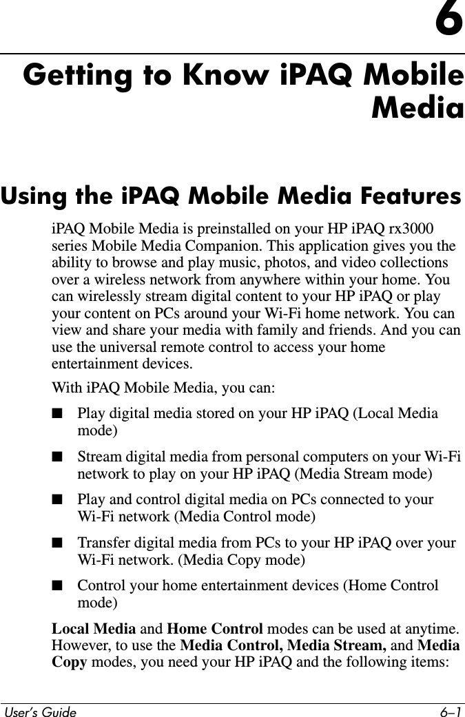  User’s Guide 6–16Getting to Know iPAQ MobileMediaUsing the iPAQ Mobile Media FeaturesiPAQ Mobile Media is preinstalled on your HP iPAQ rx3000 series Mobile Media Companion. This application gives you the ability to browse and play music, photos, and video collections over a wireless network from anywhere within your home. You can wirelessly stream digital content to your HP iPAQ or play your content on PCs around your Wi-Fi home network. You can view and share your media with family and friends. And you can use the universal remote control to access your home entertainment devices.With iPAQ Mobile Media, you can:■Play digital media stored on your HP iPAQ (Local Media mode)■Stream digital media from personal computers on your Wi-Fi network to play on your HP iPAQ (Media Stream mode)■Play and control digital media on PCs connected to your Wi-Fi network (Media Control mode)■Transfer digital media from PCs to your HP iPAQ over your Wi-Fi network. (Media Copy mode)■Control your home entertainment devices (Home Control mode)Local Media and Home Control modes can be used at anytime. However, to use the Media Control, Media Stream, and MediaCopy modes, you need your HP iPAQ and the following items: