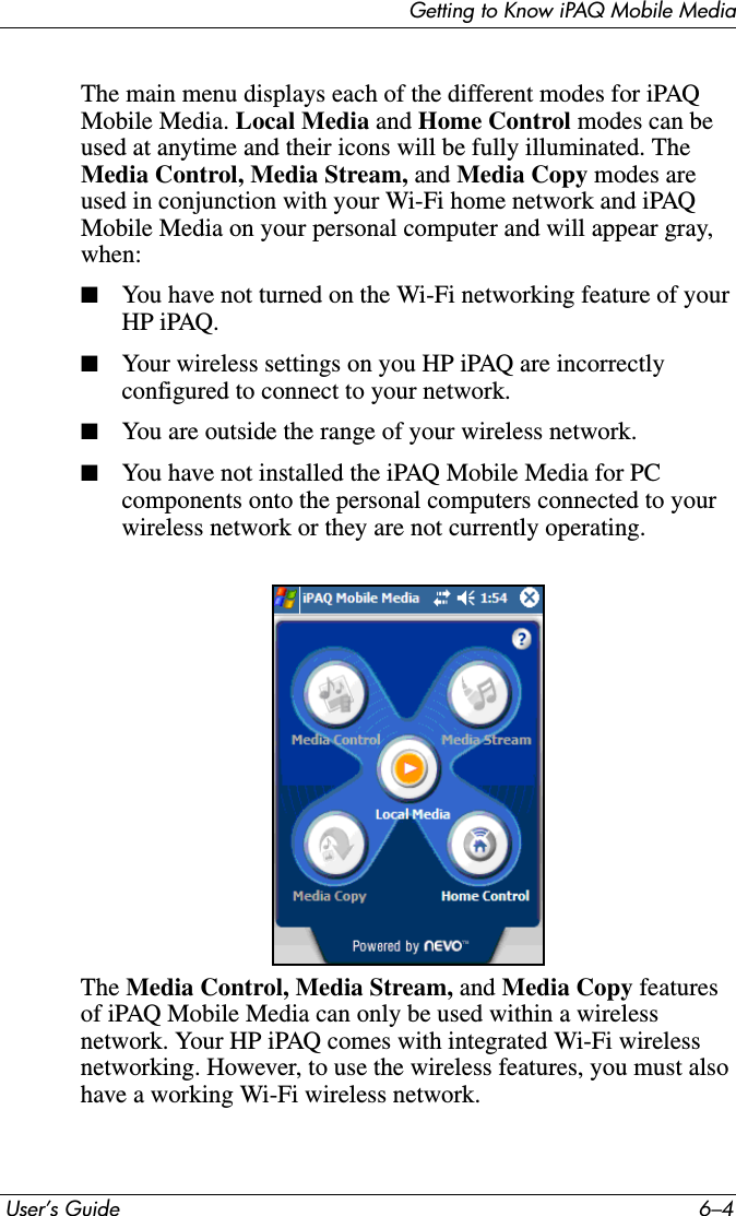 Getting to Know iPAQ Mobile Media User’s Guide 6–4The main menu displays each of the different modes for iPAQ Mobile Media. Local Media and Home Control modes can be used at anytime and their icons will be fully illuminated. The Media Control, Media Stream, and Media Copy modes are used in conjunction with your Wi-Fi home network and iPAQ Mobile Media on your personal computer and will appear gray, when:■You have not turned on the Wi-Fi networking feature of your HP iPAQ.■Your wireless settings on you HP iPAQ are incorrectly configured to connect to your network.■You are outside the range of your wireless network.■You have not installed the iPAQ Mobile Media for PC components onto the personal computers connected to your wireless network or they are not currently operating.The Media Control, Media Stream, and Media Copy features of iPAQ Mobile Media can only be used within a wireless network. Your HP iPAQ comes with integrated Wi-Fi wireless networking. However, to use the wireless features, you must also have a working Wi-Fi wireless network.