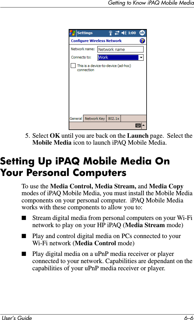 Getting to Know iPAQ Mobile Media User’s Guide 6–65. Select OK until you are back on the Launch page.  Select the Mobile Media icon to launch iPAQ Mobile Media.Setting Up iPAQ Mobile Media On Your Personal ComputersTo use the Media Control, Media Stream, and Media Copy modes of iPAQ Mobile Media, you must install the Mobile Media components on your personal computer.  iPAQ Mobile Media works with these components to allow you to:■Stream digital media from personal computers on your Wi-Fi network to play on your HP iPAQ (Media Stream mode)■Play and control digital media on PCs connected to your Wi-Fi network (Media Control mode)■Play digital media on a uPnP media receiver or player connected to your network. Capabilities are dependant on the capabilities of your uPnP media receiver or player.