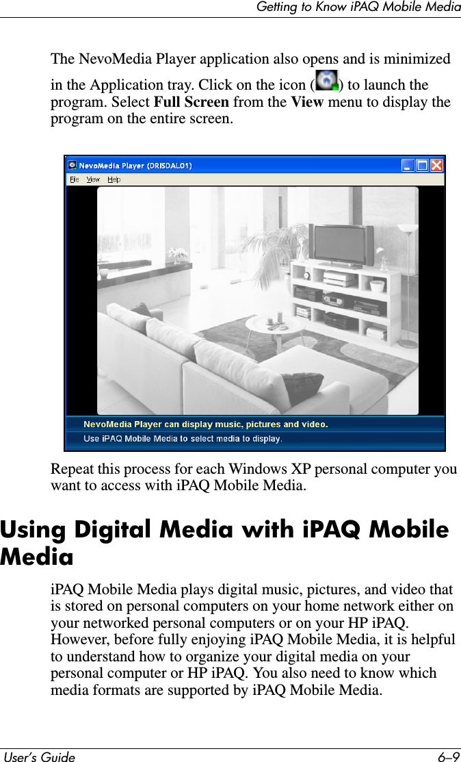 Getting to Know iPAQ Mobile Media User’s Guide 6–9The NevoMedia Player application also opens and is minimized in the Application tray. Click on the icon ( ) to launch the program. Select Full Screen from the View menu to display the program on the entire screen.Repeat this process for each Windows XP personal computer you want to access with iPAQ Mobile Media.Using Digital Media with iPAQ Mobile MediaiPAQ Mobile Media plays digital music, pictures, and video that is stored on personal computers on your home network either on your networked personal computers or on your HP iPAQ.  However, before fully enjoying iPAQ Mobile Media, it is helpful to understand how to organize your digital media on your personal computer or HP iPAQ. You also need to know which media formats are supported by iPAQ Mobile Media.