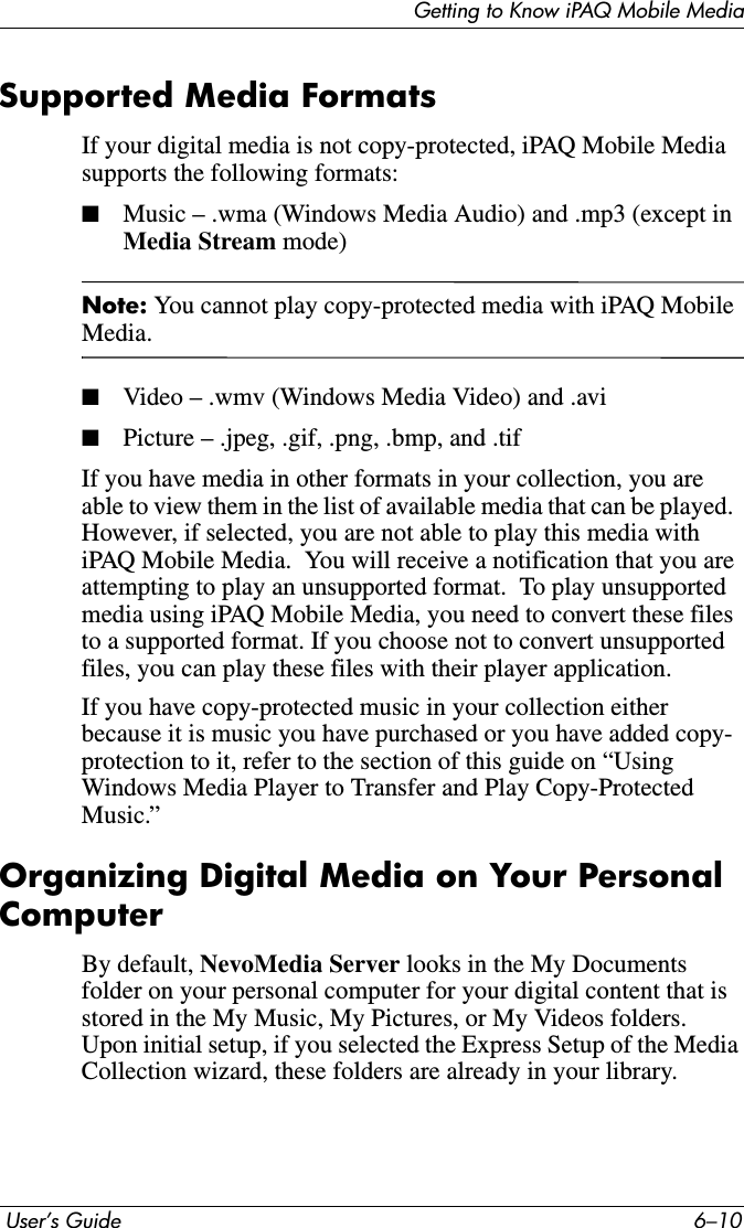 Getting to Know iPAQ Mobile Media User’s Guide 6–10Supported Media FormatsIf your digital media is not copy-protected, iPAQ Mobile Media supports the following formats:■Music – .wma (Windows Media Audio) and .mp3 (except in Media Stream mode)Note: You cannot play copy-protected media with iPAQ Mobile Media.■Video – .wmv (Windows Media Video) and .avi ■Picture – .jpeg, .gif, .png, .bmp, and .tifIf you have media in other formats in your collection, you are able to view them in the list of available media that can be played.  However, if selected, you are not able to play this media with iPAQ Mobile Media.  You will receive a notification that you are attempting to play an unsupported format.  To play unsupported media using iPAQ Mobile Media, you need to convert these files to a supported format. If you choose not to convert unsupported files, you can play these files with their player application.If you have copy-protected music in your collection either because it is music you have purchased or you have added copy- protection to it, refer to the section of this guide on “Using Windows Media Player to Transfer and Play Copy-Protected Music.” Organizing Digital Media on Your Personal ComputerBy default, NevoMedia Server looks in the My Documents folder on your personal computer for your digital content that is stored in the My Music, My Pictures, or My Videos folders.  Upon initial setup, if you selected the Express Setup of the Media Collection wizard, these folders are already in your library.