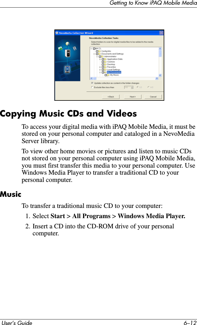 Getting to Know iPAQ Mobile Media User’s Guide 6–12Copying Music CDs and VideosTo access your digital media with iPAQ Mobile Media, it must be stored on your personal computer and cataloged in a NevoMedia Server library.To view other home movies or pictures and listen to music CDs not stored on your personal computer using iPAQ Mobile Media, you must first transfer this media to your personal computer. Use Windows Media Player to transfer a traditional CD to your personal computer.MusicTo transfer a traditional music CD to your computer:1. Select Start &gt; All Programs &gt;Windows Media Player.2. Insert a CD into the CD-ROM drive of your personal computer.
