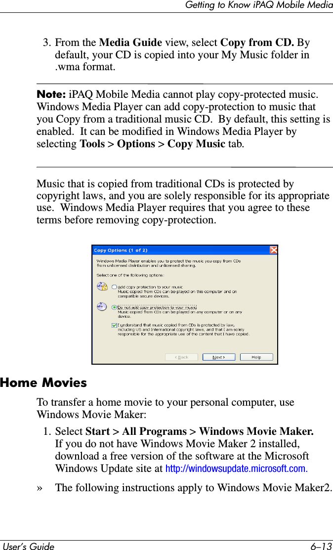 Getting to Know iPAQ Mobile Media User’s Guide 6–133. From the Media Guide view, select Copy from CD. By default, your CD is copied into your My Music folder in .wma format.Note: iPAQ Mobile Media cannot play copy-protected music.  Windows Media Player can add copy-protection to music that you Copy from a traditional music CD.  By default, this setting is enabled.  It can be modified in Windows Media Player by selecting Tools &gt; Options &gt; Copy Music tab.Music that is copied from traditional CDs is protected by copyright laws, and you are solely responsible for its appropriate use.  Windows Media Player requires that you agree to these terms before removing copy-protection.Home MoviesTo transfer a home movie to your personal computer, use Windows Movie Maker:1. Select Start &gt; All Programs &gt;Windows Movie Maker.If you do not have Windows Movie Maker 2 installed, download a free version of the software at the Microsoft Windows Update site at http://windowsupdate.microsoft.com.»The following instructions apply to Windows Movie Maker2.