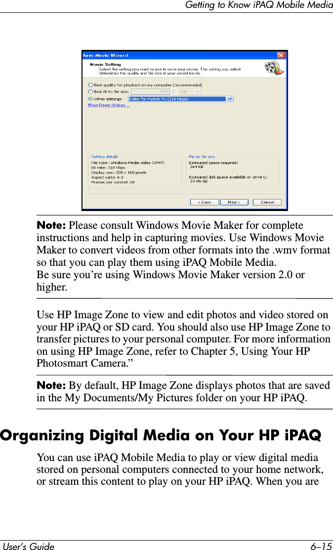 Getting to Know iPAQ Mobile Media User’s Guide 6–15Note: Please consult Windows Movie Maker for complete instructions and help in capturing movies. Use Windows Movie Maker to convert videos from other formats into the .wmv format so that you can play them using iPAQ Mobile Media.Be sure you’re using Windows Movie Maker version 2.0 or higher.Use HP Image Zone to view and edit photos and video stored on your HP iPAQ or SD card. You should also use HP Image Zone to transfer pictures to your personal computer. For more information on using HP Image Zone, refer to Chapter 5, Using Your HP Photosmart Camera.”Note: By default, HP Image Zone displays photos that are saved in the My Documents/My Pictures folder on your HP iPAQ.Organizing Digital Media on Your HP iPAQYou can use iPAQ Mobile Media to play or view digital media stored on personal computers connected to your home network, or stream this content to play on your HP iPAQ. When you are 