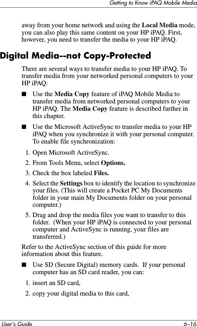 Getting to Know iPAQ Mobile Media User’s Guide 6–16away from your home network and using the Local Media mode,you can also play this same content on your HP iPAQ. First, however, you need to transfer the media to your HP iPAQ.Digital Media--not Copy-ProtectedThere are several ways to transfer media to your HP iPAQ. To transfer media from your networked personal computers to your HP iPAQ:■Use the Media Copy feature of iPAQ Mobile Media to transfer media from networked personal computers to your HP iPAQ. The Media Copy feature is described further in this chapter.■Use the Microsoft ActiveSync to transfer media to your HP iPAQ when you synchronize it with your personal computer. To enable file synchronization:1. Open Microsoft ActiveSync.2. From Tools Menu, select Options.3. Check the box labeled Files.4. Select the Settings box to identify the location to synchronize your files. (This will create a Pocket PC My Documents folder in your main My Documents folder on your personal computer.)5. Drag and drop the media files you want to transfer to this folder.  (When your HP iPAQ is connected to your personal computer and ActiveSync is running, your files are transferred.)Refer to the ActiveSync section of this guide for more information about this feature.■Use SD (Secure Digital) memory cards.  If your personal computer has an SD card reader, you can:1. insert an SD card,2. copy your digital media to this card,
