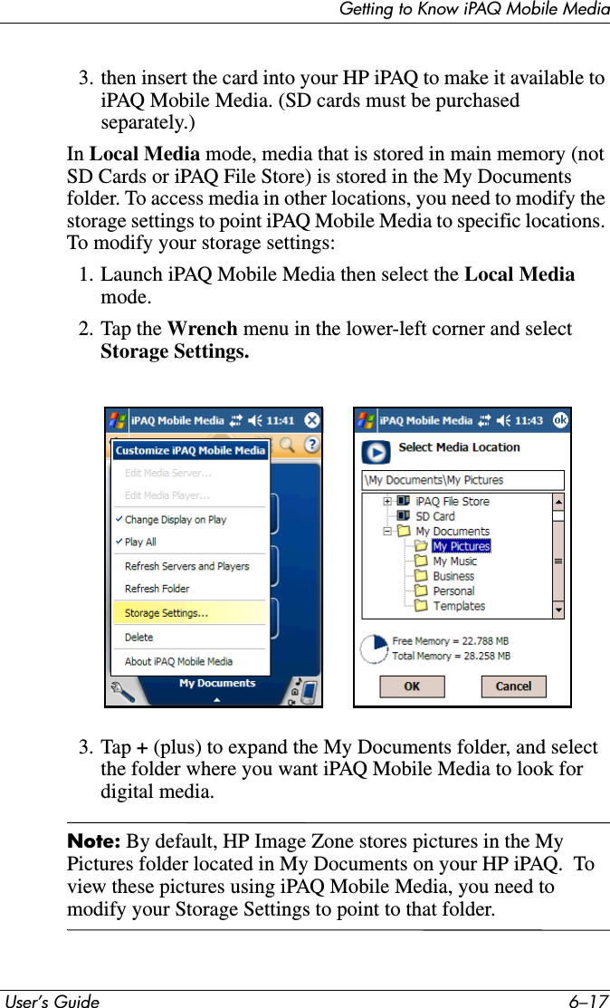 Getting to Know iPAQ Mobile Media User’s Guide 6–173. then insert the card into your HP iPAQ to make it available to iPAQ Mobile Media. (SD cards must be purchased separately.)In Local Media mode, media that is stored in main memory (not SD Cards or iPAQ File Store) is stored in the My Documents folder. To access media in other locations, you need to modify the storage settings to point iPAQ Mobile Media to specific locations. To modify your storage settings:1. Launch iPAQ Mobile Media then select the Local Mediamode.2. Tap the Wrench menu in the lower-left corner and select Storage Settings.3. Tap + (plus) to expand the My Documents folder, and select the folder where you want iPAQ Mobile Media to look for digital media.Note: By default, HP Image Zone stores pictures in the My Pictures folder located in My Documents on your HP iPAQ.  To view these pictures using iPAQ Mobile Media, you need to modify your Storage Settings to point to that folder.