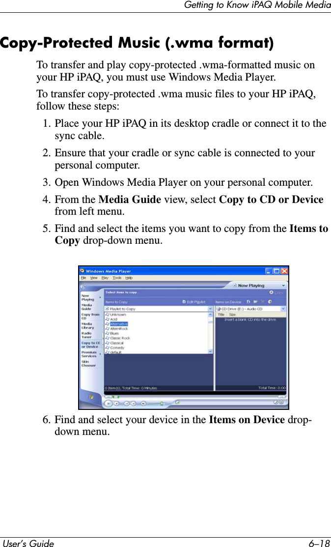 Getting to Know iPAQ Mobile Media User’s Guide 6–18Copy-Protected Music (.wma format)To transfer and play copy-protected .wma-formatted music on your HP iPAQ, you must use Windows Media Player.To transfer copy-protected .wma music files to your HP iPAQ, follow these steps:1. Place your HP iPAQ in its desktop cradle or connect it to the sync cable. 2. Ensure that your cradle or sync cable is connected to your personal computer.3. Open Windows Media Player on your personal computer.4. From the Media Guide view, select Copy to CD or Devicefrom left menu.5. Find and select the items you want to copy from the Items to Copy drop-down menu.6. Find and select your device in the Items on Device drop-down menu.