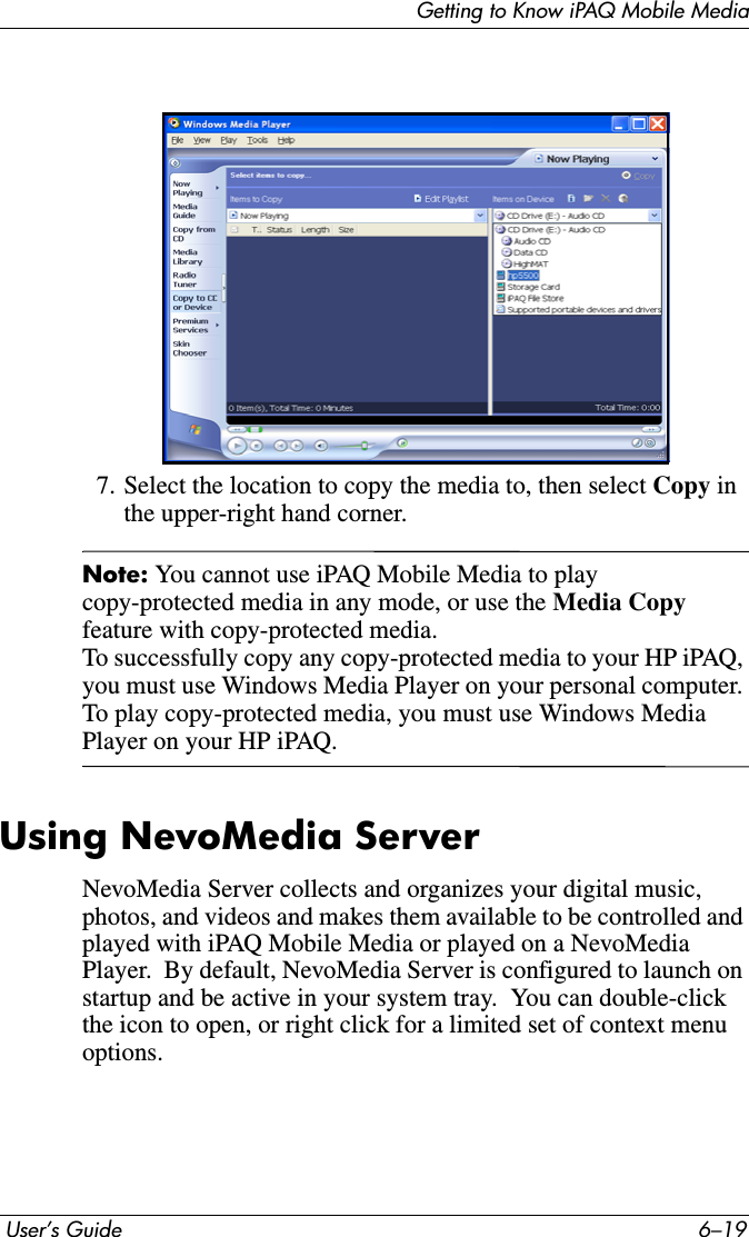 Getting to Know iPAQ Mobile Media User’s Guide 6–197. Select the location to copy the media to, then select Copy in the upper-right hand corner.Note: You cannot use iPAQ Mobile Media to play copy-protected media in any mode, or use the Media Copy feature with copy-protected media.To successfully copy any copy-protected media to your HP iPAQ, you must use Windows Media Player on your personal computer. To play copy-protected media, you must use Windows Media Player on your HP iPAQ.Using NevoMedia ServerNevoMedia Server collects and organizes your digital music, photos, and videos and makes them available to be controlled and played with iPAQ Mobile Media or played on a NevoMedia Player.  By default, NevoMedia Server is configured to launch on startup and be active in your system tray.  You can double-click the icon to open, or right click for a limited set of context menu options.