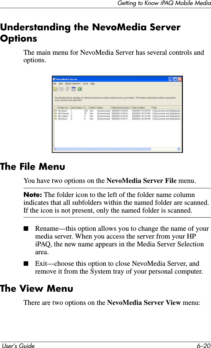 Getting to Know iPAQ Mobile Media User’s Guide 6–20Understanding the NevoMedia Server OptionsThe main menu for NevoMedia Server has several controls and options.The File MenuYou have two options on the NevoMedia Server File menu.Note: The folder icon to the left of the folder name column indicates that all subfolders within the named folder are scanned. If the icon is not present, only the named folder is scanned.■Rename—this option allows you to change the name of your media server. When you access the server from your HP iPAQ, the new name appears in the Media Server Selection area.■Exit—choose this option to close NevoMedia Server, and remove it from the System tray of your personal computer.The View MenuThere are two options on the NevoMedia Server View menu: