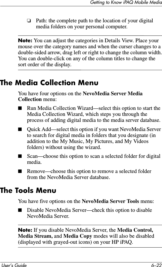 Getting to Know iPAQ Mobile Media User’s Guide 6–22❏Path: the complete path to the location of your digital media folders on your personal computer.Note: You can adjust the categories in Details View. Place your mouse over the category names and when the curser changes to a double-sided arrow, drag left or right to change the column width.You can double-click on any of the column titles to change the sort order of the display.The Media Collection MenuYou have four options on the NevoMedia Server Media Collection menu:■Run Media Collection Wizard—select this option to start the Media Collection Wizard, which steps you through the process of adding digital media to the media server database. ■Quick Add—select this option if you want NevoMedia Server to search for digital media in folders that you designate (in addition to the My Music, My Pictures, and My Videos folders) without using the wizard.■Scan—choose this option to scan a selected folder for digital media.■Remove—choose this option to remove a selected folder from the NevoMedia Server database.The Tools MenuYou have five options on the NevoMedia Server Tools menu:■Disable NevoMedia Server—check this option to disable NevoMedia Server.Note: If you disable NevoMedia Server, the Media Control, Media Stream, and Media Copy modes will also be disabled (displayed with grayed-out icons) on your HP iPAQ.
