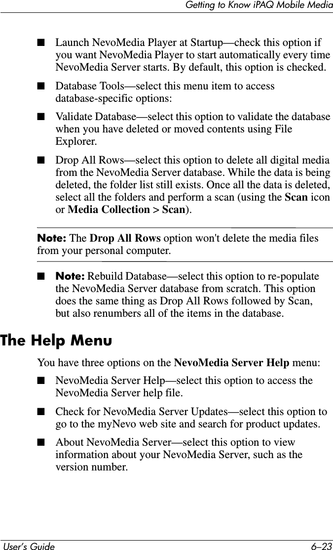 Getting to Know iPAQ Mobile Media User’s Guide 6–23■Launch NevoMedia Player at Startup—check this option if you want NevoMedia Player to start automatically every time NevoMedia Server starts. By default, this option is checked.■Database Tools—select this menu item to access database-specific options:■Validate Database—select this option to validate the database when you have deleted or moved contents using File Explorer. ■Drop All Rows—select this option to delete all digital media from the NevoMedia Server database. While the data is being deleted, the folder list still exists. Once all the data is deleted, select all the folders and perform a scan (using the Scan icon or Media Collection &gt; Scan).Note: The Drop All Rows option won&apos;t delete the media files from your personal computer.■Note: Rebuild Database—select this option to re-populate the NevoMedia Server database from scratch. This option does the same thing as Drop All Rows followed by Scan, but also renumbers all of the items in the database.The Help MenuYou have three options on the NevoMedia Server Help menu:■NevoMedia Server Help—select this option to access the NevoMedia Server help file. ■Check for NevoMedia Server Updates—select this option to go to the myNevo web site and search for product updates. ■About NevoMedia Server—select this option to view information about your NevoMedia Server, such as the version number.