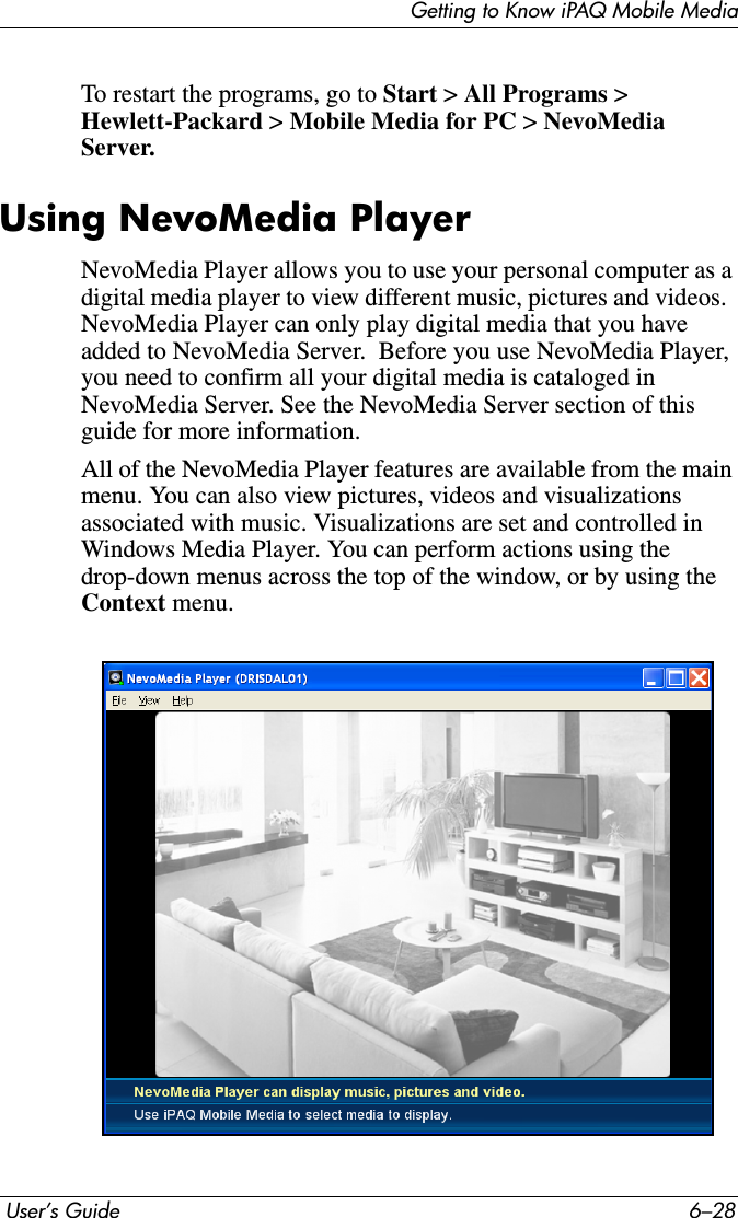Getting to Know iPAQ Mobile Media User’s Guide 6–28To restart the programs, go to Start &gt; All Programs &gt; Hewlett-Packard &gt;Mobile Media for PC &gt;NevoMedia Server.Using NevoMedia PlayerNevoMedia Player allows you to use your personal computer as a digital media player to view different music, pictures and videos.  NevoMedia Player can only play digital media that you have added to NevoMedia Server.  Before you use NevoMedia Player, you need to confirm all your digital media is cataloged in NevoMedia Server. See the NevoMedia Server section of this guide for more information.All of the NevoMedia Player features are available from the main menu. You can also view pictures, videos and visualizations associated with music. Visualizations are set and controlled in Windows Media Player. You can perform actions using the drop-down menus across the top of the window, or by using the Context menu.