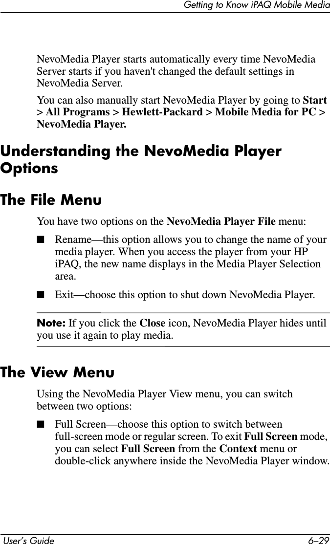 Getting to Know iPAQ Mobile Media User’s Guide 6–29NevoMedia Player starts automatically every time NevoMedia Server starts if you haven&apos;t changed the default settings in NevoMedia Server.You can also manually start NevoMedia Player by going to Start&gt;All Programs &gt; Hewlett-Packard &gt;Mobile Media for PC &gt;NevoMedia Player.Understanding the NevoMedia Player OptionsThe File MenuYou have two options on the NevoMedia Player File menu:■Rename—this option allows you to change the name of your media player. When you access the player from your HP iPAQ, the new name displays in the Media Player Selection area.■Exit—choose this option to shut down NevoMedia Player.Note: If you click the Close icon, NevoMedia Player hides until you use it again to play media.The View MenuUsing the NevoMedia Player View menu, you can switch between two options:■Full Screen—choose this option to switch between full-screen mode or regular screen. To exit Full Screen mode,you can select Full Screen from the Context menu or double-click anywhere inside the NevoMedia Player window.