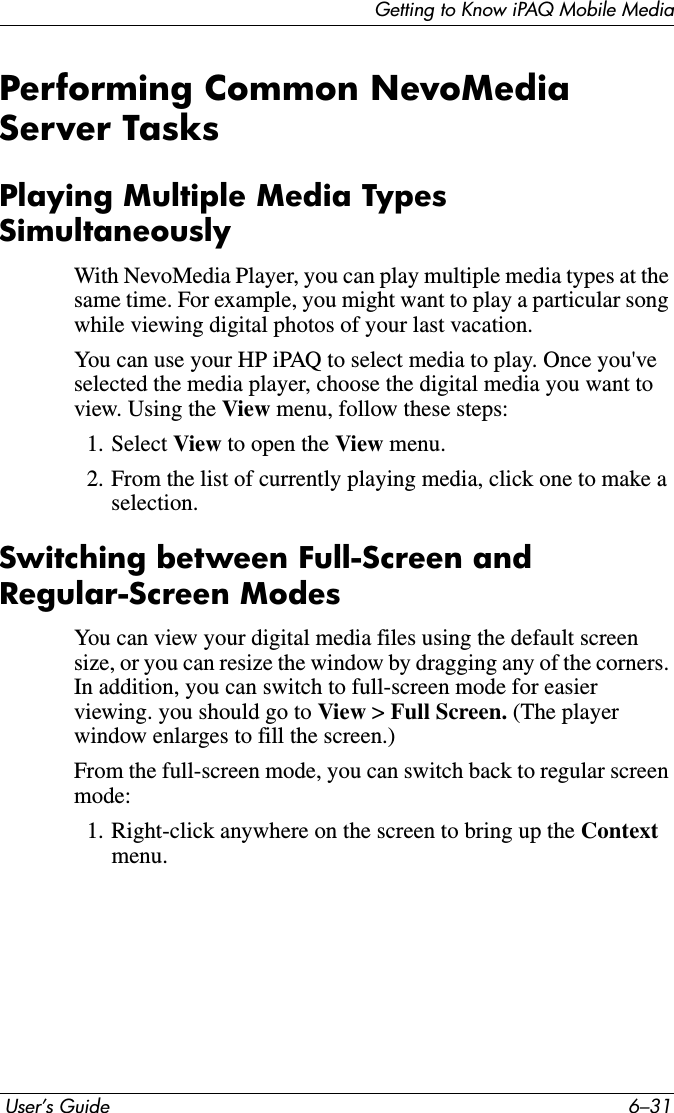 Getting to Know iPAQ Mobile Media User’s Guide 6–31Performing Common NevoMedia Server TasksPlaying Multiple Media Types SimultaneouslyWith NevoMedia Player, you can play multiple media types at the same time. For example, you might want to play a particular song while viewing digital photos of your last vacation.You can use your HP iPAQ to select media to play. Once you&apos;ve selected the media player, choose the digital media you want to view. Using the View menu, follow these steps:1. Select View to open the View menu.2. From the list of currently playing media, click one to make a selection.Switching between Full-Screen and Regular-Screen ModesYou can view your digital media files using the default screen size, or you can resize the window by dragging any of the corners. In addition, you can switch to full-screen mode for easier viewing. you should go to View &gt; Full Screen. (The player window enlarges to fill the screen.)From the full-screen mode, you can switch back to regular screen mode:1. Right-click anywhere on the screen to bring up the Contextmenu.