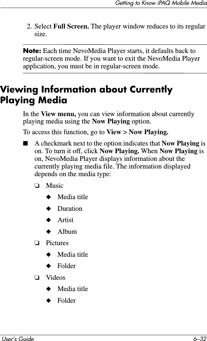 Getting to Know iPAQ Mobile Media User’s Guide 6–322. Select Full Screen. The player window reduces to its regular size.Note: Each time NevoMedia Player starts, it defaults back to regular-screen mode. If you want to exit the NevoMedia Player application, you must be in regular-screen mode.Viewing Information about Currently Playing MediaIn the View menu, you can view information about currently playing media using the Now Playing option.To access this function, go to View &gt;Now Playing.■A checkmark next to the option indicates that Now Playing is on. To turn it off, click Now Playing. When Now Playing ison, NevoMedia Player displays information about the currently playing media file. The information displayed depends on the media type: ❏Music◆Media title◆Duration◆Artist◆Album❏Pictures◆Media title◆Folder❏Videos◆Media title◆Folder