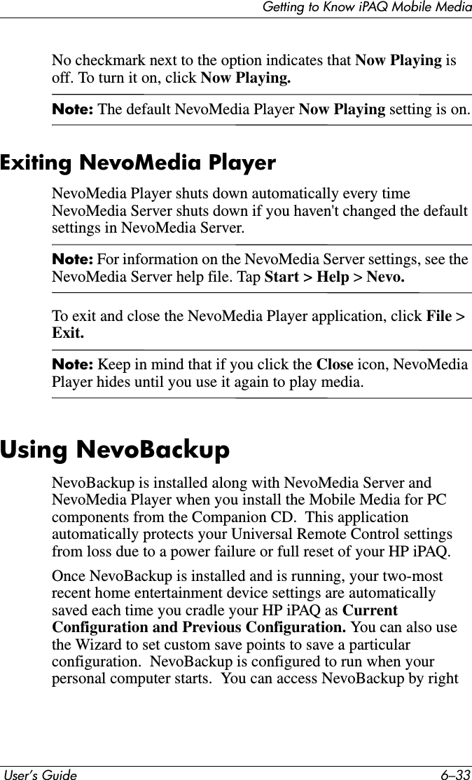 Getting to Know iPAQ Mobile Media User’s Guide 6–33No checkmark next to the option indicates that Now Playing isoff. To turn it on, click Now Playing.Note: The default NevoMedia Player Now Playing setting is on.Exiting NevoMedia PlayerNevoMedia Player shuts down automatically every time NevoMedia Server shuts down if you haven&apos;t changed the default settings in NevoMedia Server.Note: For information on the NevoMedia Server settings, see the NevoMedia Server help file. Tap Start &gt; Help &gt;Nevo. To exit and close the NevoMedia Player application, click File &gt; Exit.Note: Keep in mind that if you click the Close icon, NevoMedia Player hides until you use it again to play media.Using NevoBackupNevoBackup is installed along with NevoMedia Server and NevoMedia Player when you install the Mobile Media for PC components from the Companion CD.  This application automatically protects your Universal Remote Control settings from loss due to a power failure or full reset of your HP iPAQ.Once NevoBackup is installed and is running, your two-most recent home entertainment device settings are automatically saved each time you cradle your HP iPAQ as Current Configuration and Previous Configuration. You can also use the Wizard to set custom save points to save a particular configuration.  NevoBackup is configured to run when your personal computer starts.  You can access NevoBackup by right 