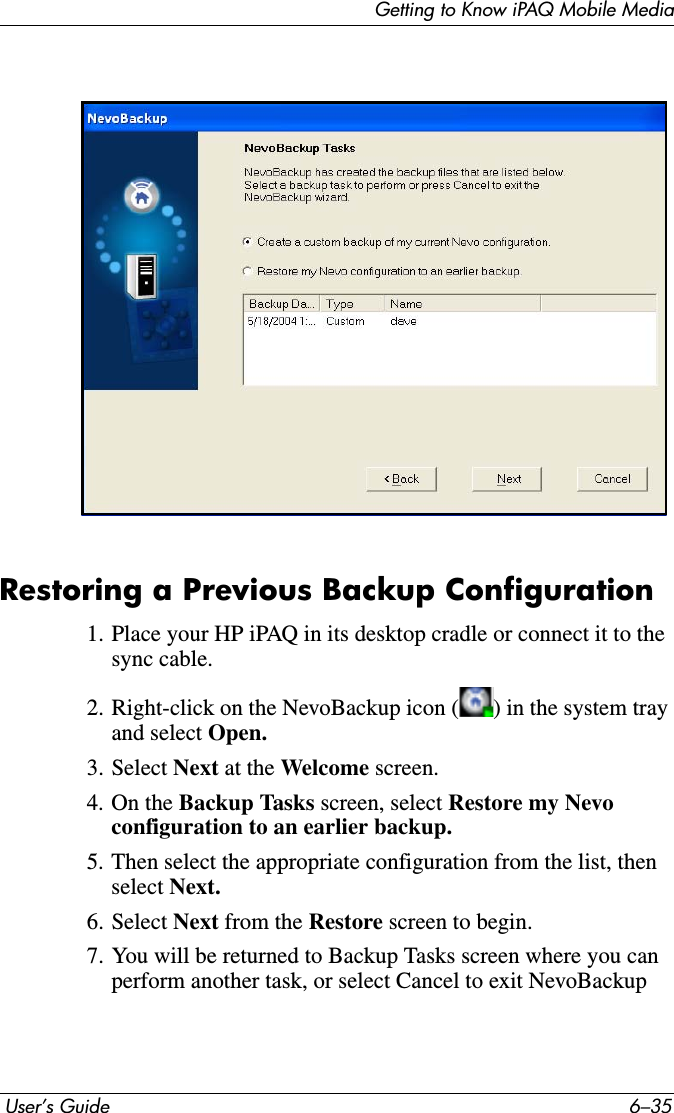 Getting to Know iPAQ Mobile Media User’s Guide 6–35Restoring a Previous Backup Configuration1. Place your HP iPAQ in its desktop cradle or connect it to the sync cable.2. Right-click on the NevoBackup icon ( ) in the system tray and select Open.3. Select Next at the Welcome screen.4. On the Backup Tasks screen, select Restore my Nevo configuration to an earlier backup. 5. Then select the appropriate configuration from the list, then select Next.6. Select Next from the Restore screen to begin.7. You will be returned to Backup Tasks screen where you can perform another task, or select Cancel to exit NevoBackup