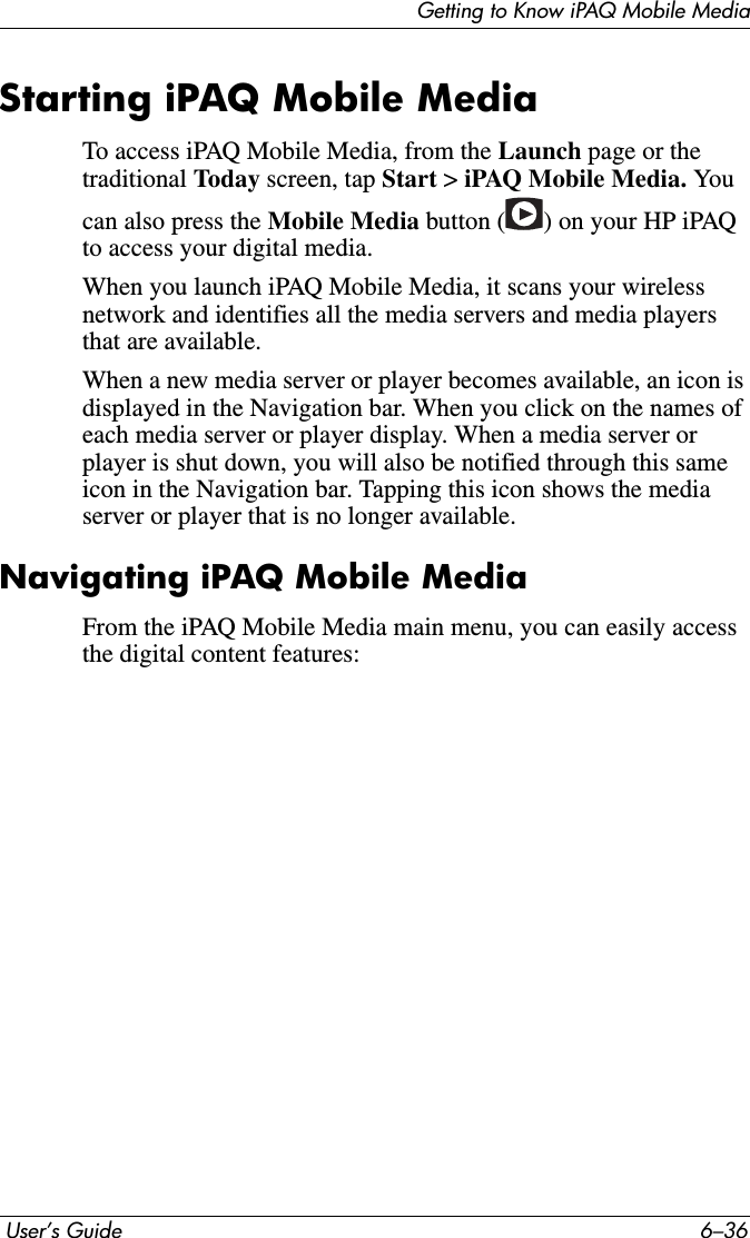 Getting to Know iPAQ Mobile Media User’s Guide 6–36Starting iPAQ Mobile MediaTo access iPAQ Mobile Media, from the Launch page or the traditional Today screen, tap Start &gt; iPAQ Mobile Media. You can also press the Mobile Media button ( ) on your HP iPAQ to access your digital media.When you launch iPAQ Mobile Media, it scans your wireless network and identifies all the media servers and media players that are available. When a new media server or player becomes available, an icon is displayed in the Navigation bar. When you click on the names of each media server or player display. When a media server or player is shut down, you will also be notified through this same icon in the Navigation bar. Tapping this icon shows the media server or player that is no longer available.Navigating iPAQ Mobile MediaFrom the iPAQ Mobile Media main menu, you can easily access the digital content features: