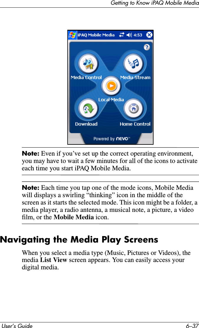 Getting to Know iPAQ Mobile Media User’s Guide 6–37Note: Even if you’ve set up the correct operating environment, you may have to wait a few minutes for all of the icons to activate each time you start iPAQ Mobile Media.Note: Each time you tap one of the mode icons, Mobile Media will displays a swirling “thinking” icon in the middle of the screen as it starts the selected mode. This icon might be a folder, a media player, a radio antenna, a musical note, a picture, a video film, or the Mobile Media icon.Navigating the Media Play ScreensWhen you select a media type (Music, Pictures or Videos), the media List View screen appears. You can easily access your digital media.