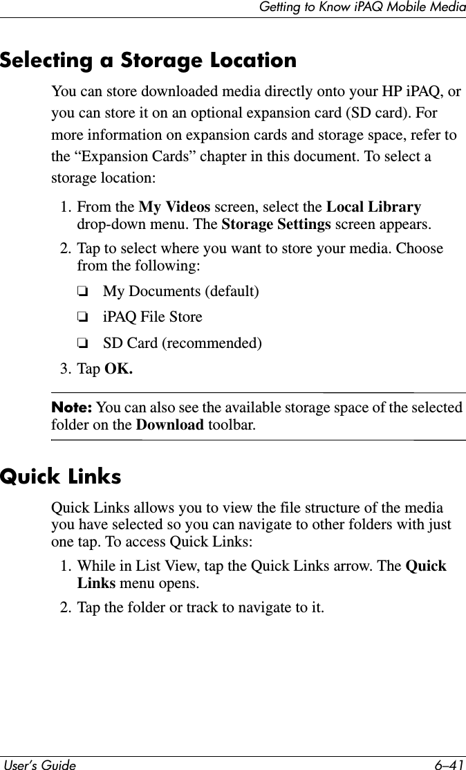 Getting to Know iPAQ Mobile Media User’s Guide 6–41Selecting a Storage LocationYou can store downloaded media directly onto your HP iPAQ, or you can store it on an optional expansion card (SD card). For more information on expansion cards and storage space, refer to the “Expansion Cards” chapter in this document. To select a storage location:1. From the My Videos screen, select the Local Library drop-down menu. The Storage Settings screen appears.2. Tap to select where you want to store your media. Choose from the following:❏My Documents (default)❏iPAQ File Store❏SD Card (recommended)3. Tap OK.Note: You can also see the available storage space of the selected folder on the Download toolbar.Quick LinksQuick Links allows you to view the file structure of the media you have selected so you can navigate to other folders with just one tap. To access Quick Links:1. While in List View, tap the Quick Links arrow. The QuickLinks menu opens.2. Tap the folder or track to navigate to it.