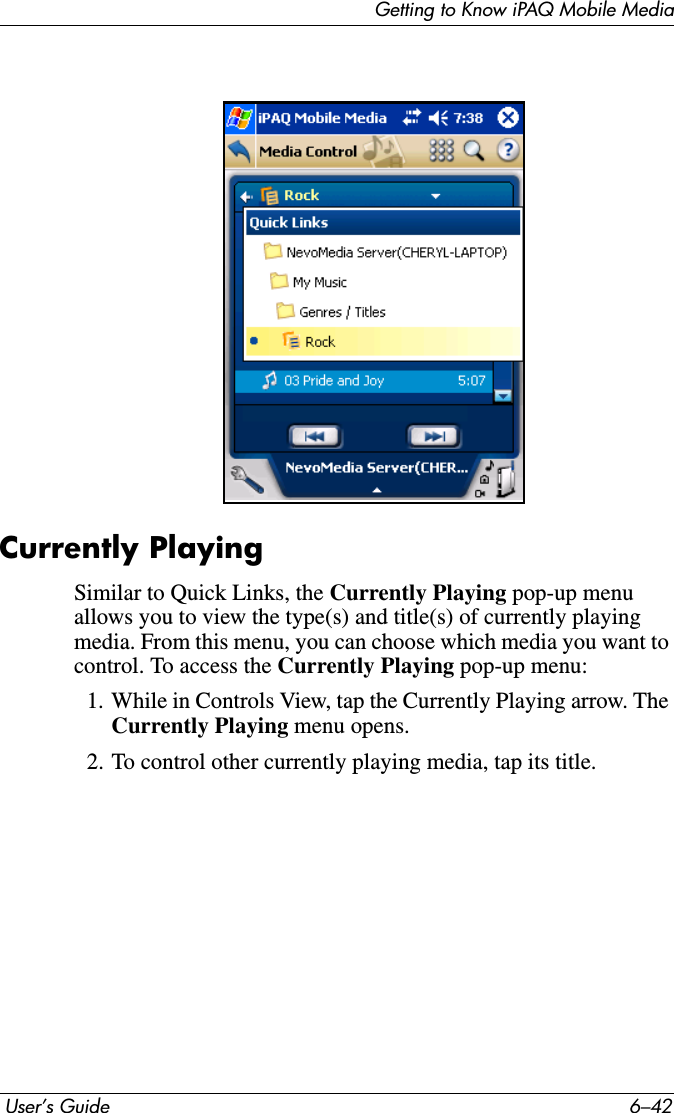 Getting to Know iPAQ Mobile Media User’s Guide 6–42Currently PlayingSimilar to Quick Links, the Currently Playing pop-up menu allows you to view the type(s) and title(s) of currently playing media. From this menu, you can choose which media you want to control. To access the Currently Playing pop-up menu:1. While in Controls View, tap the Currently Playing arrow. The Currently Playing menu opens.2. To control other currently playing media, tap its title.
