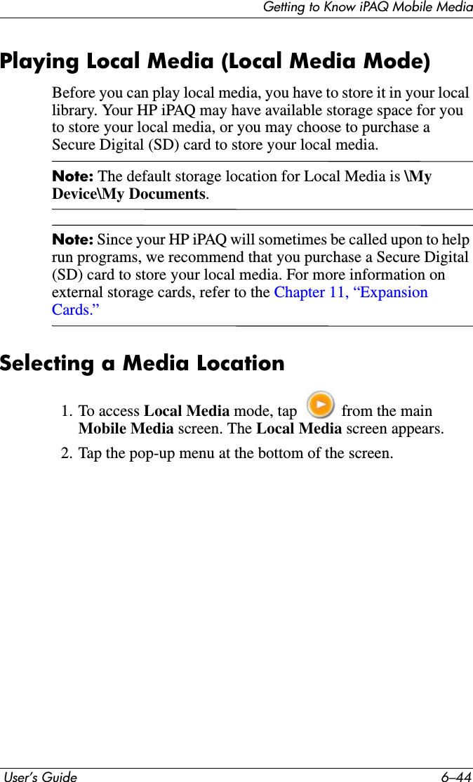Getting to Know iPAQ Mobile Media User’s Guide 6–44Playing Local Media (Local Media Mode)Before you can play local media, you have to store it in your local library. Your HP iPAQ may have available storage space for you to store your local media, or you may choose to purchase a Secure Digital (SD) card to store your local media.Note: The default storage location for Local Media is \My Device\My Documents.Note: Since your HP iPAQ will sometimes be called upon to help run programs, we recommend that you purchase a Secure Digital (SD) card to store your local media. For more information on external storage cards, refer to the Chapter 11, “Expansion Cards.”Selecting a Media Location1. To access Local Media mode, tap   from the main Mobile Media screen. The Local Media screen appears.2. Tap the pop-up menu at the bottom of the screen.