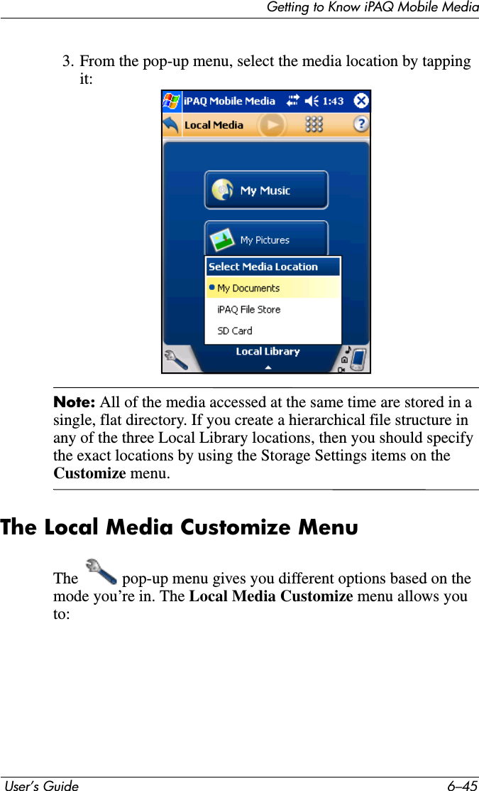 Getting to Know iPAQ Mobile Media User’s Guide 6–453. From the pop-up menu, select the media location by tapping it:Note: All of the media accessed at the same time are stored in a single, flat directory. If you create a hierarchical file structure in any of the three Local Library locations, then you should specify the exact locations by using the Storage Settings items on the Customize menu.The Local Media Customize MenuThe   pop-up menu gives you different options based on the mode you’re in. The Local Media Customize menu allows you to: