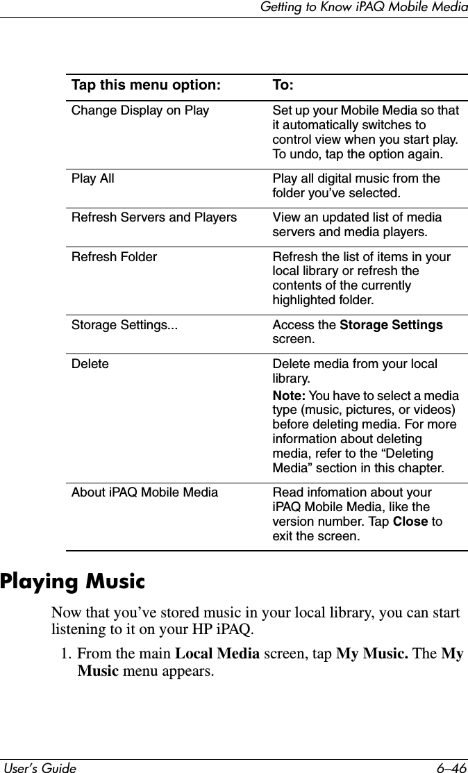 Getting to Know iPAQ Mobile Media User’s Guide 6–46Playing MusicNow that you’ve stored music in your local library, you can start listening to it on your HP iPAQ.1. From the main Local Media screen, tap My Music. The MyMusic menu appears.Tap this menu option: To:Change Display on Play Set up your Mobile Media so that it automatically switches to control view when you start play. To undo, tap the option again.Play All Play all digital music from the folder you’ve selected.Refresh Servers and Players View an updated list of media servers and media players.Refresh Folder Refresh the list of items in your local library or refresh the contents of the currently highlighted folder.Storage Settings... Access the Storage Settings screen.Delete Delete media from your local library.Note: You have to select a media type (music, pictures, or videos) before deleting media. For more information about deleting media, refer to the “Deleting Media” section in this chapter.About iPAQ Mobile Media Read infomation about your iPAQ Mobile Media, like the version number. Tap Close to exit the screen.