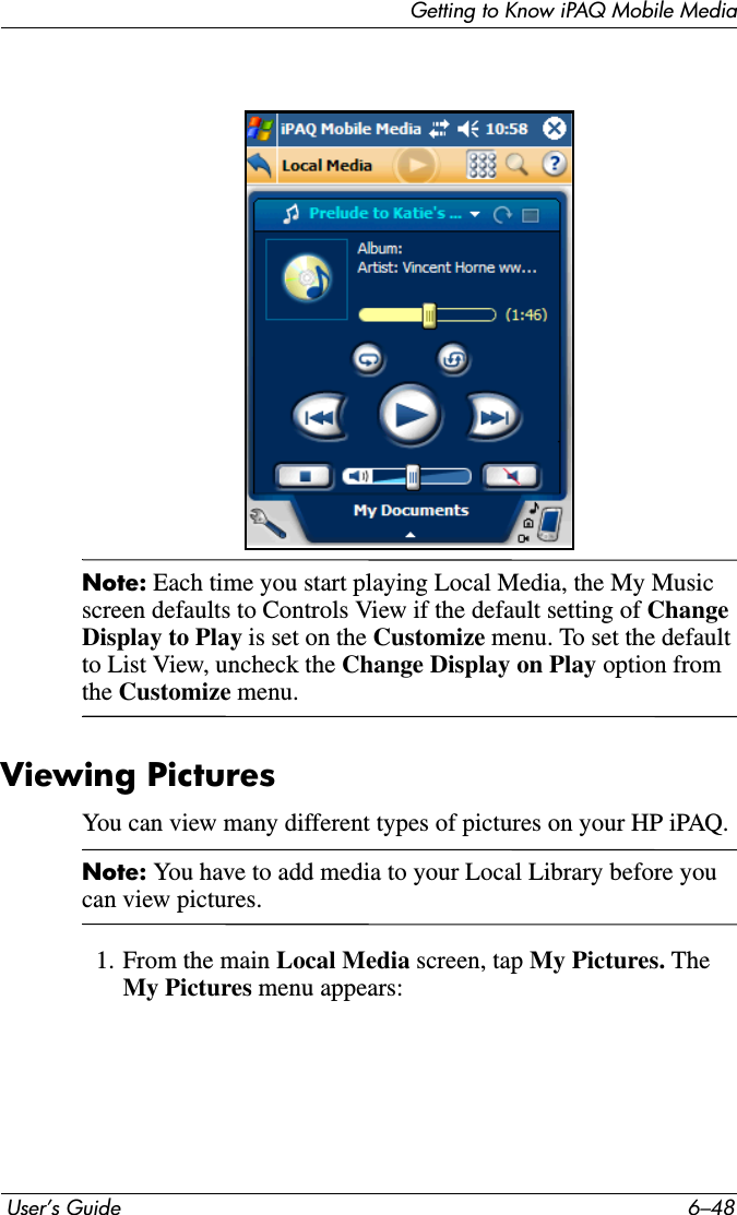 Getting to Know iPAQ Mobile Media User’s Guide 6–48Note: Each time you start playing Local Media, the My Music screen defaults to Controls View if the default setting of ChangeDisplay to Play is set on the Customize menu. To set the default to List View, uncheck the Change Display on Play option from the Customize menu. Viewing PicturesYou can view many different types of pictures on your HP iPAQ.Note: You have to add media to your Local Library before you can view pictures.1. From the main Local Media screen, tap My Pictures. The My Pictures menu appears: