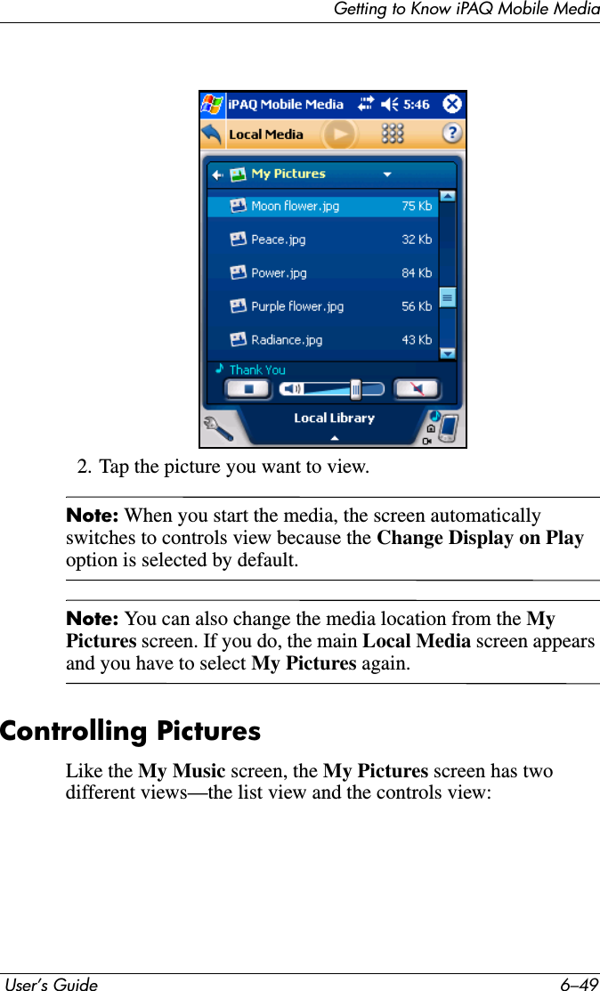 Getting to Know iPAQ Mobile Media User’s Guide 6–492. Tap the picture you want to view.Note: When you start the media, the screen automatically switches to controls view because the Change Display on Playoption is selected by default.Note: You can also change the media location from the MyPictures screen. If you do, the main Local Media screen appears and you have to select My Pictures again.Controlling PicturesLike the My Music screen, the My Pictures screen has two different views—the list view and the controls view: