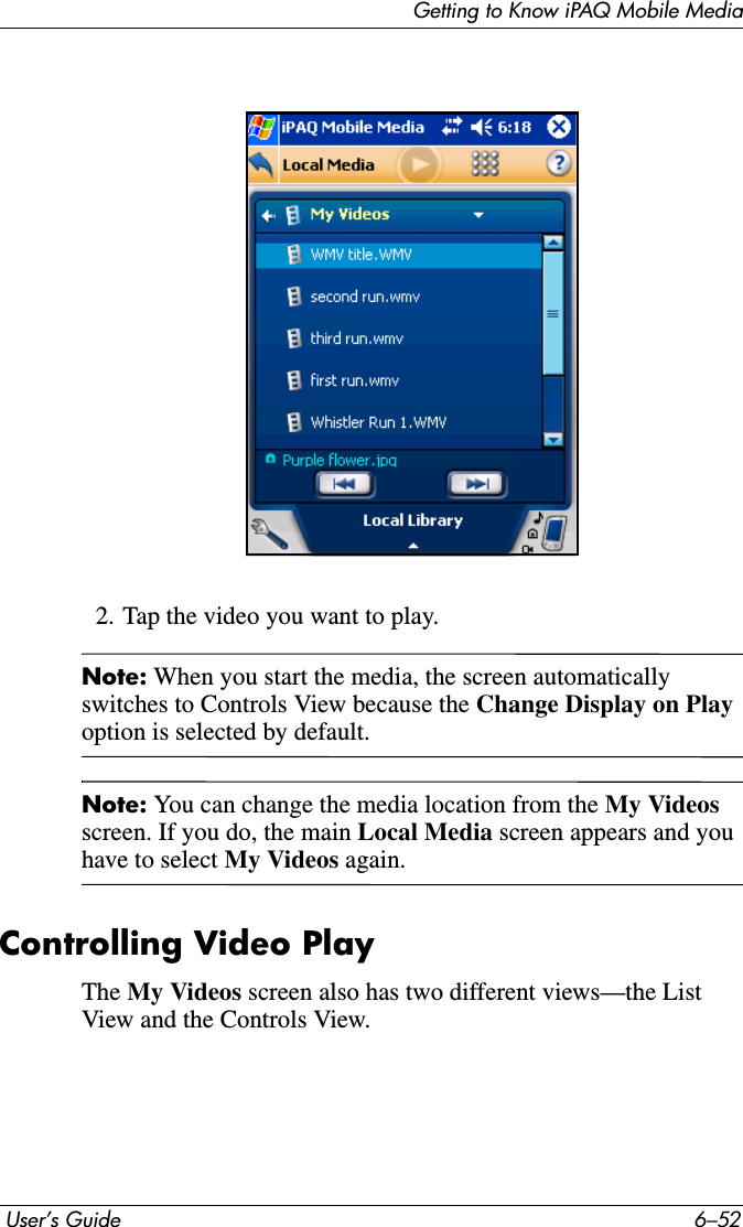 Getting to Know iPAQ Mobile Media User’s Guide 6–522. Tap the video you want to play.Note: When you start the media, the screen automatically switches to Controls View because the Change Display on Playoption is selected by default.Note: You can change the media location from the My Videos screen. If you do, the main Local Media screen appears and you have to select My Videos again.Controlling Video PlayThe My Videos screen also has two different views—the List View and the Controls View.