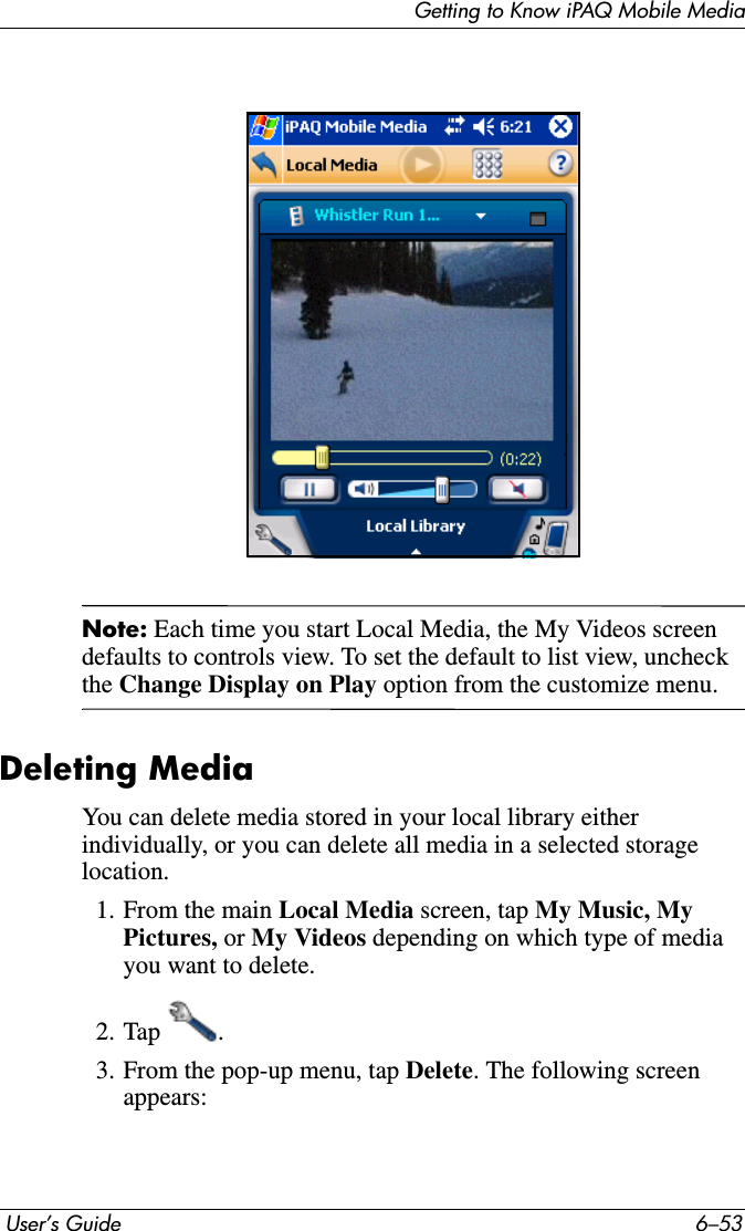 Getting to Know iPAQ Mobile Media User’s Guide 6–53Note: Each time you start Local Media, the My Videos screen defaults to controls view. To set the default to list view, uncheck the Change Display on Play option from the customize menu. Deleting MediaYou can delete media stored in your local library either individually, or you can delete all media in a selected storage location.1. From the main Local Media screen, tap My Music, My Pictures, or My Videos depending on which type of media you want to delete.2. Tap .3. From the pop-up menu, tap Delete. The following screen appears: