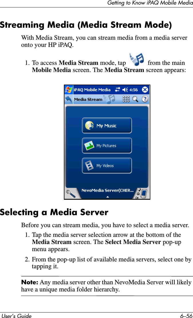 Getting to Know iPAQ Mobile Media User’s Guide 6–56Streaming Media (Media Stream Mode)With Media Stream, you can stream media from a media server onto your HP iPAQ.1. To access Media Stream mode, tap   from the main Mobile Media screen. The Media Stream screen appears:Selecting a Media ServerBefore you can stream media, you have to select a media server.1. Tap the media server selection arrow at the bottom of the Media Stream screen. The Select Media Server pop-up menu appears.2. From the pop-up list of available media servers, select one by tapping it. Note: Any media server other than NevoMedia Server will likely have a unique media folder hierarchy.